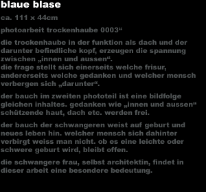 blaue blase
ca. 111 x 44cm photoarbeit trockenhaube 0003'
die trockenhaube in der funktion als dach und der
darunter befindliche kopf, erzeugen die spannung 
zwischen 'innen und aussen'.
die frage stellt sich einerseits welche frisur, 
andererseits welche gedanken und welcher mensch 
verbergen sich 'darunter'.
der bauch im zweiten phototeil ist eine bildfolge 
gleichen inhaltes. gedanken wie 'innen und aussen' 
sch&uuml;tzende haut, dach etc. werden frei.
der bauch der schwangeren weist auf geburt und 
neues leben hin. welcher mensch sich dahinter 
verbirgt weiss man nicht. ob es eine leichte oder 
schwere geburt wird, bleibt offen.
die schwangere frau, selbst architektin, findet in 
dieser arbeit eine besondere bedeutung.