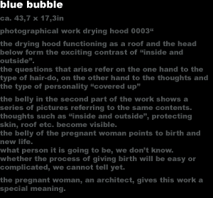 blue bubble
ca. 43,7 x 17,3in
photographical work drying hood 0003'
the drying hood functioning as a roof and the head 
below form the exciting contrast of 'inside and
outside'.
the questions that arise refer on the one hand to the 
type of hair-do, on the other hand to the thoughts and
the type of personality 'covered up'
the belly in the second part of the work shows a 
series of pictures referring to the same contents. 
thoughts such as 'inside and outside', protecting 
skin, roof etc. become visible.
the belly of the pregnant woman points to birth and 
new life.
what person it is going to be, we don�t know. 
whether the process of giving birth will be easy or 
complicated, we cannot tell yet.
the pregnant woman, an architect, gives this work a 
special meaning.