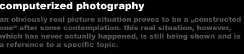 computerized photography 
an obviously real picture situation proves to be a 'constructed 
one' after some contemplation. this real situation, however, 
which has never actually happened, is still being shown and is
a reference to a specific topic.