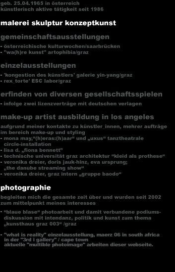 geb. 25.04.1965 in &ouml;sterreich
k&uuml;nstlerisch aktive t&auml;tigkeit seit 1986 

malerei skulptur konzeptkunst 
gemeinschaftsausstellungen 
  �sterreichische kulturwochen/saarbr&uuml;cken
  wa(h)re kunst artophibia/graz 
einzelausstellungen 
  'kongestion des k&uuml;nstlers' galerie yin-yang/graz
  rex_torte' ESC labor/graz 
erfinden von diversen gesellschaftsspielen 
  infolge zwei lizenzvertr&auml;ge mit deutschen verlagen
make-up artist ausbildung in los angeles 
aufgrund meiner kontakte zu k&uuml;nstler_innen, mehrer auftr&auml;ge
im bereich make-up und styling
  mona may,'(h)eras:(h)aar' und 'uxus' tanztheatrale 
  circle-installation 
  lisa d. 'fiona bennett�
  technische universit&auml;t graz architektur 'kleid als prothese'
  veronika dreier, doris jauk-hinz, eva ursprung;
  'the danube streaming show'
  veronika dreier, graz intern 'gruppe baodo'

photographie
begleiten mich die gesamte zeit &uuml;ber und wurden seit 2002 
zum mittelpunkt meines interesses
  'blaue blase' photoarbeit und damit verbundene podiums-
  diskussion mit intendanz, politik und kunst zum thema 
  'kunsthaus graz 003' /graz