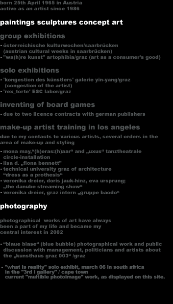 born 25th April 1965 in Austria
active as an artist since 1986

paintings sculptures concept art
group exhibitions
  �sterreichische kulturwochen/saarbr�cken
  (austrian cultural weeks in saarbr�cken)
  'wa(h)re kunst' artophibia/graz (art as a consumer�s good)
solo exhibitions
  'kongestion des k�nstlers' galerie yin-yang/graz
   (congestion of the artist)
  'rex_torte' ESC labor/graz
inventing of board games
  due to two licence contracts with german publishers
make-up artist training in los angeles
due to my contacts to various artists, several orders in the
area of make-up and styling
  mona may,'(h)eras:(h)aar' and 'uxus' tanztheatrale
  circle-installation
  lisa d. 'fiona bennett�
  technical university graz of architecture
  'dress as a prothesis'
  veronika dreier, doris jauk-hinz, eva ursprung;
  'the danube streaming show'
  veronika dreier, graz intern 'gruppe baodo'

photography
photographical  works of art have always
been a part of my life and became my
central interest in 2002

  'blaue blase' (blue bubble) photographical work and public
  discussion with management, politicians and artists about
  the 'kunsthaus graz 003' /graz 
