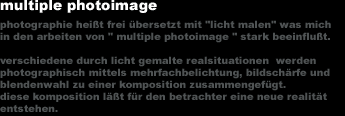 multiple photoimage
photographie hei&szlig;t frei �bersetzt mit 'licht malen' was mich
in den arbeiten von 'multiple photoimage' stark beeinflu&szlig;t.

verschiedene durch licht gemalte realsituationen werden
photographisch mittels mehrfachbelichtung, bildsch&auml;rfe und
blendenwahl zu einer komposition zusammengef&uuml;gt.
diese komposition l&auml;&szlig;t f&uuml;r den betrachter eine neue realit&auml;t
entstehen.