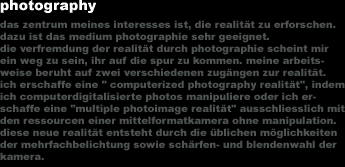 photography
das zentrum meines interesses ist, die realit&auml;t zu erforschen. 
dazu ist das medium photographie sehr geeignet.
die verfremdung der realit&auml;t durch photographie scheint mir 
ein weg zu sein, ihr auf die spur zu kommen. meine arbeits-
weise beruht auf zwei verschiedenen zug&auml;ngen zur realit&auml;t. 
ich erschaffe eine 'computerized photography realit&auml;t', indem
ich computerdigitalisierte photos manipuliere oder ich er-
schaffe eine 'multiple photoimage realit&auml;t' ausschliesslich mit
den ressourcen einer mittelformatkamera ohne manipulation. 
diese neue realit&auml;t entsteht durch die &uuml;blichen m&ouml;glichkeiten 
der mehrfachbelichtung sowie sch&auml;rfen- und blendenwahl der
kamera.