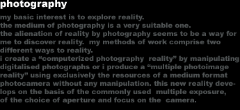 photography
my basic interest is to explore reality. 
the medium of photography is a very suitable one. 
the alienation of reality by photography seems to be a way for 
me to discover reality.  my methods of work comprise two 
different ways to reality.
i create a 'computerized photography  reality' by manipulating
digitalised photographs or i produce a 'multiple photoimage 
reality' using exclusively the resources of a medium format 
photocamera without any manipulation. this new reality deve-
lops on the basis of the commonly used  multiple exposure,
of the choice of aperture and focus on the  camera.